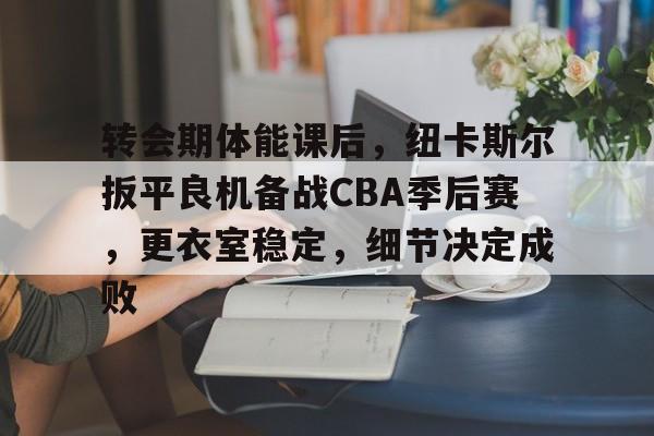 转会期体能课后，纽卡斯尔扳平良机备战CBA季后赛，更衣室稳定，细节决定成败的简单介绍-趣体育登录入口