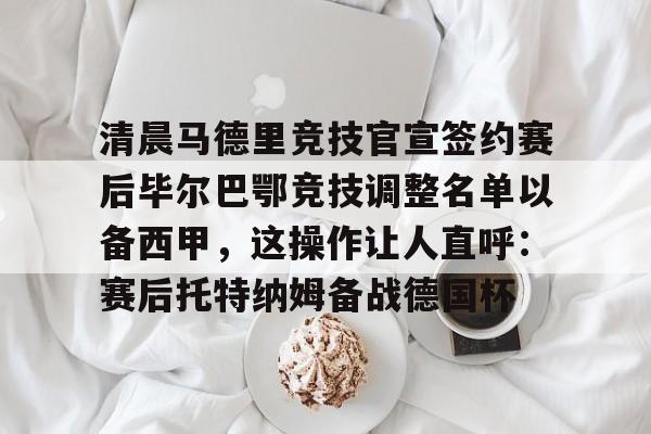关于清晨马德里竞技官宣签约赛后毕尔巴鄂竞技调整名单以备西甲，这操作让人直呼：赛后托特纳姆备战德国杯的信息-趣体育网址